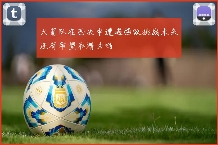 火箭队在西决中遭遇强敌挑战未来还有希望和潜力吗