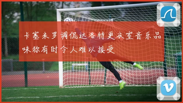 卡塞米罗调侃达洛特更衣室音乐品味称有时令人难以接受