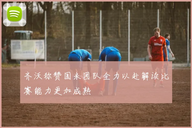 齐沃称赞国米团队全力以赴解读比赛能力更加成熟