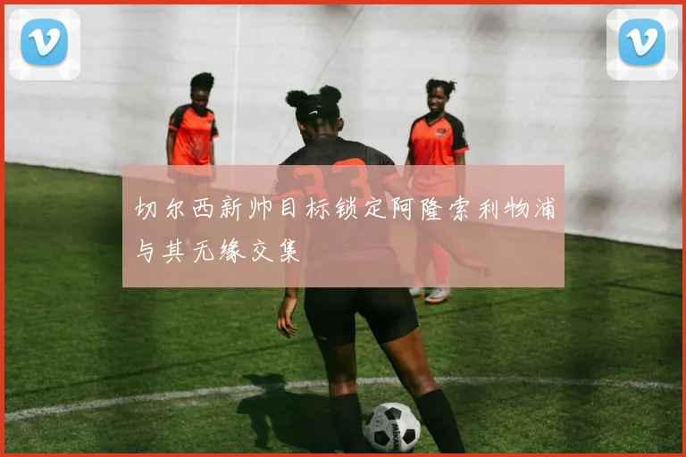 切尔西新帅目标锁定阿隆索利物浦与其无缘交集