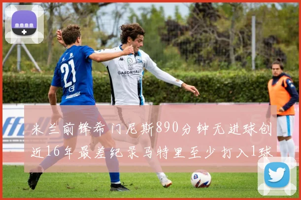 米兰前锋希门尼斯890分钟无进球创近16年最差纪录马特里至少打入1球