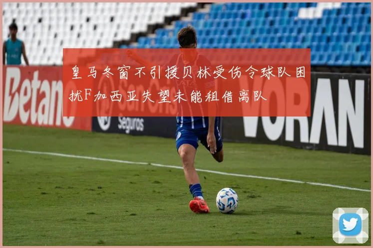 皇马冬窗不引援贝林受伤令球队困扰F加西亚失望未能租借离队