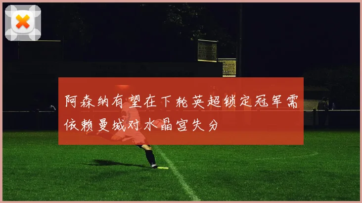 阿森纳有望在下轮英超锁定冠军需依赖曼城对水晶宫失分