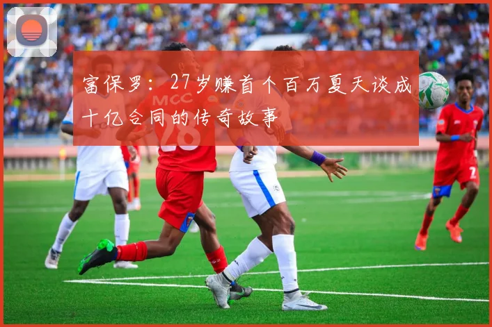 富保罗：27岁赚首个百万夏天谈成十亿合同的传奇故事