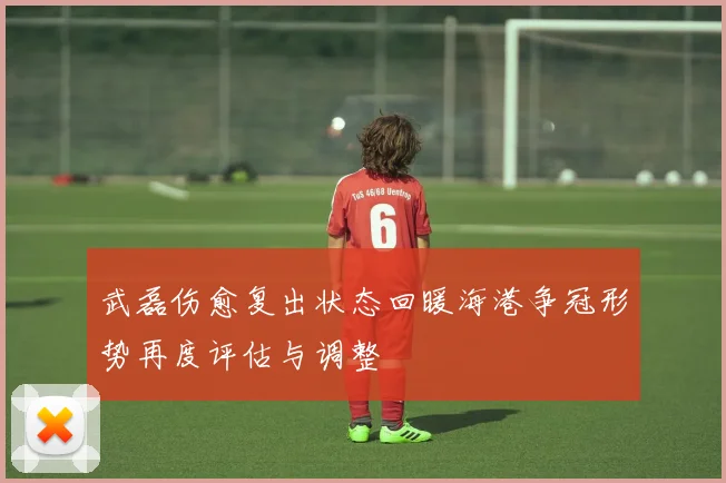 武磊伤愈复出状态回暖海港争冠形势再度评估与调整