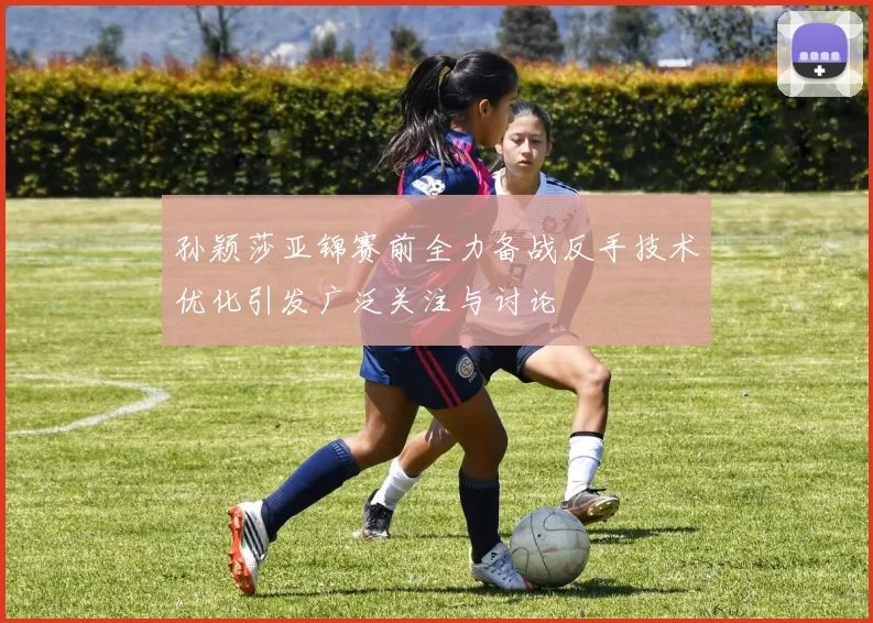 孙颖莎亚锦赛前全力备战反手技术优化引发广泛关注与讨论