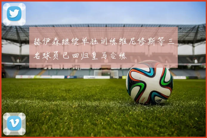 赫伊森继续单独训练维尼修斯等三名球员已回归皇马合练